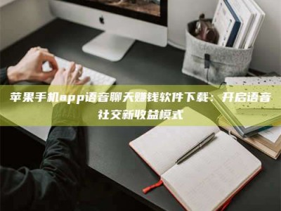 延安苹果手机app语音聊天赚钱软件下载：开启语音社交新收益模式